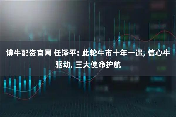博牛配资官网 任泽平: 此轮牛市十年一遇, 信心牛驱动, 三大使命护航