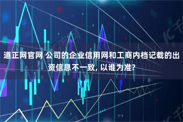 道正网官网 公司的企业信用网和工商内档记载的出资信息不一致, 以谁为准?