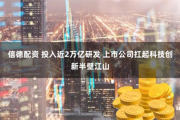 信德配资 投入近2万亿研发 上市公司扛起科技创新半壁江山