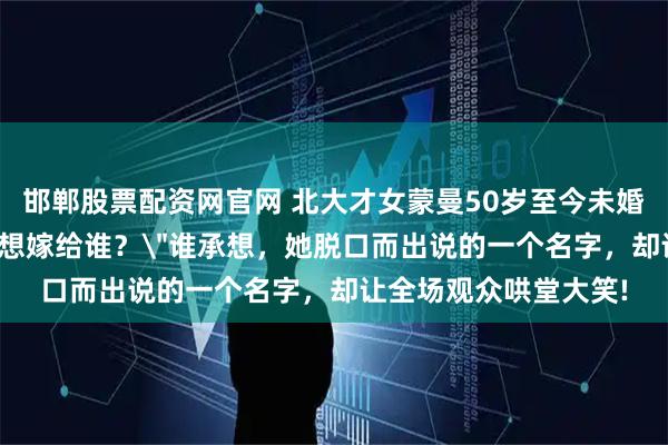 邯郸股票配资网官网 北大才女蒙曼50岁至今未婚，朱迅问她：＂你最想嫁给谁？＂谁承想，她脱口而出说的一个名字，却让全场观众哄堂大笑!