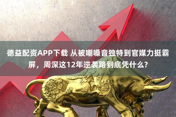德益配资APP下载 从被嘲嗓音独特到官媒力挺霸屏，周深这12年逆袭路到底凭什么?