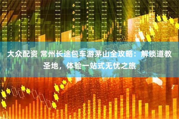 大众配资 常州长途包车游茅山全攻略：解锁道教圣地，体验一站式无忧之旅