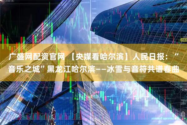 广盛网配资官网 【央媒看哈尔滨】人民日报：“音乐之城”黑龙江哈尔滨——冰雪与音符共谱春曲