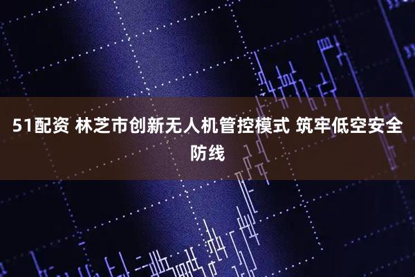 51配资 林芝市创新无人机管控模式 筑牢低空安全防线